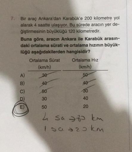 7. Bir araç Ankara'dan Karabük'e 200 kilometre yol
alarak 4 saatte ulaşıyor. Bu sürede aracın yer de-
ğiştirmesinin büyüklüğü 120 kilometredir.
Buna göre, aracın Ankara ile Karabük arasın-
daki ortalama sürati ve ortalama hızının büyük-
lüğü aşağıdakilerde