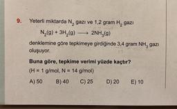 9.
Yeterli miktarda N₂ gazi ve 1,2 gram H₂ gazi
0.2 mol
N₂(g) + 3H₂(g)
→ 2NH3(g)
denklemine göre tepkimeye girdiğinde 3,4 gram NH3 gazı
oluşuyor.
mel
17
—
Buna göre, tepkime verimi yüzde kaçtır?
(H = 1 g/mol, N = 14 g/mol)
A) 50
B) 40
C) 25
D) 20
E) 10