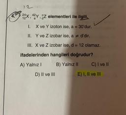 12.
24X, 42Y, CZ elementleri ile ilgili,
12
a
I. X ve Y izoton ise, a = 30'dur.
II. Y ve Z izobar ise, a # d'dir.
III. X ve Z izobar ise, d = 12 olamaz.
ifadelerinden hangileri doğrudur?
A) Yalnız I
B) Yalnız II
D) II ve III
C) I ve II
E) I, II ve III