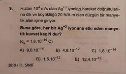 9.
+3
Hızları 104 m/s olan Ag*3 iyonları hareket doğrultuları-
na dik ve büyüklüğü 20 N/A.m olan düzgün bir manye-
tik alan içine giriyor.
+3
Buna göre, her bir Ag*3 iyonuna etki eden manye-
tik kuvvet kaç N dur?
(9 = 1,6.10-19 C)
A) 9,6.10-14
2019/11. SINIF
B) 4,8.10-12
D) 1,6.10-12
C) 1,6.10-14
E) 12,4.10-12