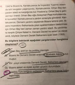 4.
1345'te Bizans'ta, Kantakuzenos ile İmparator Yuannis arasın-
da taht kavgaları yaşanıyordu. Kantakuzenos, Orhan Bey'den
yardım istedi ve karşılığında kızı Thedora'yı, Orhan Bey'e gelin
vermeyi önerdi. Orhan Bey oğlu Süleyman Paşa komutasında-
ki kuvvetleri Kantakuzenos'a yardım amacıyla gönderdi. Kan-
takuzenos, Osmanlı yardımı sayesinde Bizans tahtına çıktı. Bi-
zans imparatoru Balkanlarda çıkan ayaklanmaların bastırılması
için Orhan Bey'den zaman zaman yardım istedi. Bu yardımla-
ra karşılık Çimpe Kalesi'ni, Osmanlı Devleti'ne askerî üs olarak
verdi, böylece Osmanlı Devleti Balkanlara ayak bastı (1353).
Bu bilgilere bakılarak aşağıdaki yargılarından hangisine
ulaşılamaz?
Orban Bey aktif bir dış politika izlemiştir.
B)Bizans ile Osmanlı Devleti arasında akrabalık ilişkisi kurul-
muştur.
CXIV. yüzyıl ortalarında Osmanlı Devleti, Balkanlara geçmiştir.
D) Bizans askeri ve siyasi açıdan güçsüz durumdadır.
E) Anadolu Türk birliğinin sağlanması Balkanlara geçisi kolay-
laştırmıştır.