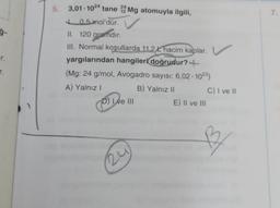 r.
r.
5. 3,01-1024 tane 22 Mg atomuyla ilgili,
0.5 mol'dür.
II. 120 gramdır.
III. Normal koşullarda 11.2 hacim kaplar.
yargılarından hangileri doğrudur?
(Mg: 24 g/mol, Avogadro sayısı: 6,02-1023)
A) Yalnız I
D) I ve III
24
B) Yalnız II
E) II ve III
C) I ve II
B
7.