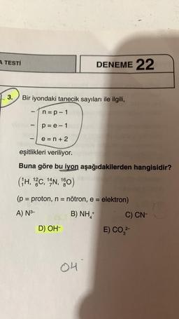 A TESTİ
3.
Bir iyondaki tanecik sayıları ile ilgili,
L
n=p-1
p=e-1
e=n+2
eşitlikleri veriliyor.
Buna göre bu iyon aşağıdakilerden hangisidir?
(H, 12C, 14N, 180)
DENEME 22
(p = proton, n = nötron, e = elektron)
A) N³-
B) NH,
D) OH-
04
+
C) CN-
E) CO,²-