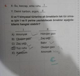 6.
X: Su, kezzap, sirke ruhu, ......
Y: Demir karbon, argon, ..!!..
X ve Y kimyasal türlerine ait örneklerin tek tür olma-
si için I ve II yerine yazılabilecek örnekler aşağıda-
kilerin hangisi olabilir?
I
A) Amonyak
B) Oksijen gazı
C) Zaç yağı,
DTuz ruhu
E) Kalsiyum
||
Hidrojen gazı
Zaç yağı
Bakır
Oksijen gazı
Amonyak NH3
1