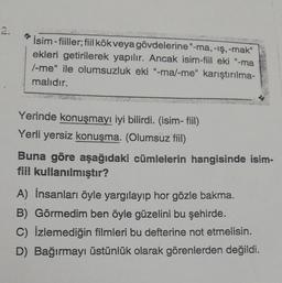 İsim-fiiller; fiil kök veya gövdelerine "-ma, -iş, -mak"
ekleri getirilerek yapılır. Ancak isim-fiil eki "-ma
/-me" ile olumsuzluk eki "-ma/-me" karıştırılma-
malıdır.
Yerinde konuşmayı iyi bilirdi. (isim- fiil)
Yerli yersiz konuşma. (Olumsuz fiil)
Buna göre aşağıdaki cümlelerin hangisinde isim-
fiil kullanılmıştır?
A) İnsanları öyle yargılayıp hor gözle bakma.
B) Görmedim ben öyle güzelini bu şehirde.
C) İzlemediğin filmleri bu defterine not etmelisin.
D) Bağırmayı üstünlük olarak görenlerden değildi.