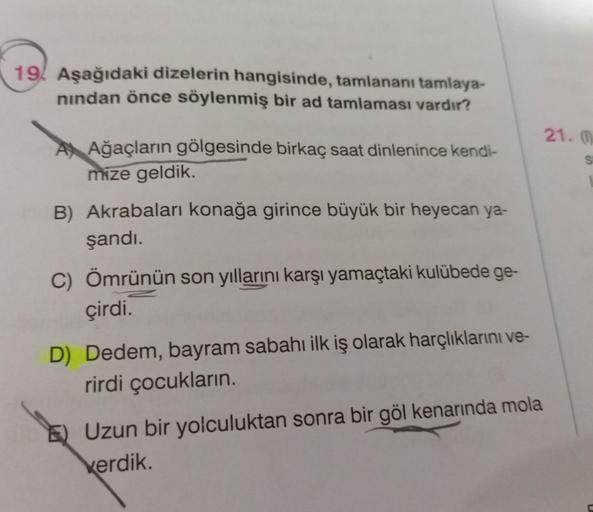 19 Aşağıdaki dizelerin hangisinde, tamlananı tamlaya-
nindan önce söylenmiş bir ad tamlaması vardır?
AAğaçların gölgesinde birkaç saat dinlenince kendi-
mize geldik.
B) Akrabaları konağa girince büyük bir heyecan ya-
şandı.
C) Ömrünün son yıllarını karşı y