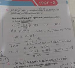 i)
b
4.
TEST-6
du
0,3 M HCI sulu çözeltisinin 400 mL sinde 25°C de
0,08 mol NaOH katısı çözülüyor.
Yeni çözeltinin pH'ı kaçtır? (Eklenen katının hac-
mi ihmal edilecektir.)
B) 1
A) O
$10.000
C) 2
120 = 0,08.
12
100
0112
D) 7
E) 14
HCI +NQOH NOCHHO
S
NOOH + HCI - NaCl +1₂0
3 0112 0.08
▷ - 0108 0108
0,04
0,08 0,08
5. 100 mL 0,3 M LiOH sulu çözeltisiyle, 500 mL HBr
sulu çözeltisi aynı sıcaklıkta karıştırılıyor.
phl iss
A