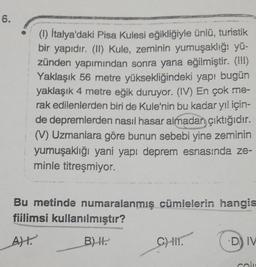 6.
(1) İtalya'daki Pisa Kulesi eğikliğiyle ünlü, turistik
bir yapıdır. (II) Kule, zeminin yumuşaklığı yü-
zünden yapımından sonra yana eğilmiştir. (!!!)
Yaklaşık 56 metre yüksekliğindeki yapı bugün
yaklaşık 4 metre eğik duruyor. (IV) En çok me-
rak edilenlerden biri de Kule'nin bu kadar yıl için-
de depremlerden nasıl hasar almadan çıktığıdır.
(V) Uzmanlara göre bunun sebebi yine zeminin
yumuşaklığı yani yapı deprem esnasında ze-
minle titreşmiyor.
Bu metinde numaralanmış cümlelerin hangis
fiilimsi kullanılmıştır?
A).
B) H.
C) II.
D) IV