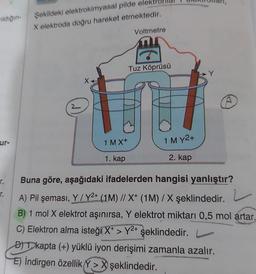 midiğin-
ur-
r.
Şekildeki elektrokimyasal pilde elek
X elektroda doğru hareket etmektedir.
1 MX+
1. kap
Voltmetre
Tuz Köprüsü
1 M Y2+
2. kap
Buna göre, aşağıdaki ifadelerden hangisi yanlıştır?
A) Pil şeması, Y/Y2+ (1M) // X+ (1M) / X şeklindedir.
2
B) 1 mol X elektrot aşınırsa, Y elektrot miktarı 0,5 mol artar.
C) Elektron alma isteği X+ > Y²+ şeklindedir. L
D) kapta (+) yüklü iyon derişimi zamanla azalır.
E) İndirgen özellik Y> X şeklindedir.