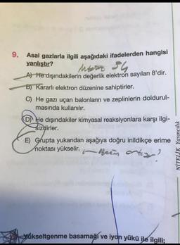 9.
Asal gazlarla ilgili aşağıdaki ifadelerden hangisi
yanlıştır?
Met 34
A) He dışındakilerin değerlik elektron sayıları 8'dir.
B) Kararlı elektron düzenine sahiptirler.
C) He gazı uçan balonların ve zeplinlerin doldurul-
masında kullanılır.
D) He dışındakiler kimyasal reaksiyonlara karşı ilgi-
sizdirler.
E) Grupta yukarıdan aşağıya doğru inildikçe erime
noktası yükselir.
Beim ortigen?
Yukseltgenme basamağı ve iyon yükü ile ilgili;
NİTELİK Yayıncılık