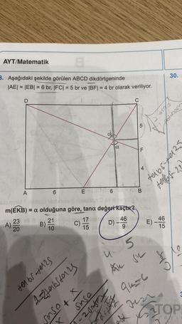 8
3. Aşağıdaki şekilde görülen ABCD dikdörtgeninde
|AE| = |EB| = 6 br, |FC| = 5 br ve |BF| = 4 br olarak veriliyor.
AYT/Matematik
D
300
A);
A
6
23 lip 21
B)
10
20
E
telbs-tel2s
1=2tabstars
6
slo minid
on 2 pll 8 evid
m(ÉKB) = a olduğuna göre, tana değeri kaçtır? dinsv
$no
sose + x
X
osus
C
u
5
Au su
2 Afpy
5
FL
Bom
be 17 menn 46 46
C)
D) -46 E) -4665
15
9261
15
eik
+91=6
auzi
30.
Yout
plinom
ent-sapp
+965-20
TOP
yayin