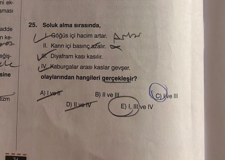 ni ek-
aması
adde
n ke-
eğiş-
Me
sine
tizm
36
25. Soluk alma sırasında,
Göğüs içi hacim artar. A
II. Karın içi basınç azalır.
Diyafram kası kasılır.
IV. Kaburgalar arası kaslar gevşer.
olaylarından hangileri gerçekleşir?
A) I vet
D) II ve IV
B) II ve IIL
E