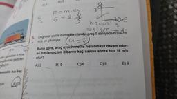 12 m
eden, uzunlukları 4 m ve
onumlarından geçtikten
geçiyor
tomobilin hızı kaç
50
40
E70
A) 2
B) 3
F=m, a
6=2
3
TIDE
hızdaki 2
değişim Foto
5. Doğrusal yolda durmakta olan bir araç 5 saniyede hızın 10
m/s ye çıkarıyor.
(a=2)
Buna göre, araç aynı ivme ile hızlanmaya devam eder-
se başlangıçtan itibaren kaç saniye sonra hızı 16 m/s
olur?
A) 3
B) 5
C) 6
D) 8
E) 9