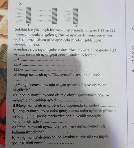 2-
Şekilde bir yüzü açık karton kutular içinde bulunan I,II ve III
numaralı aynalara gelen ışınlar ve aynalardan yansıyan ışınlar
gösterilmiştir. Buna göre aşağıdaki soruları şekle göre
cevaplandırınız.
a)Gelen ve yansıyan ışınların durumları dikkate alınd