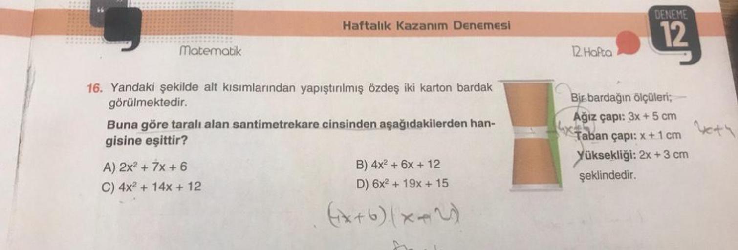 Matematik
Haftalık Kazanım Denemesi
16. Yandaki şekilde alt kısımlarından yapıştırılmış özdeş iki karton bardak
görülmektedir.
Buna göre taralı alan santimetrekare cinsinden aşağıdakilerden han-
gisine eşittir?
A) 2x² + 7x + 6
C) 4x² + 14x + 12
B) 4x² + 6x