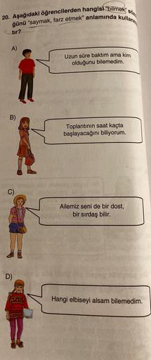 20. Aşağıdaki öğrencilerden hangisi "bilmek söz
ğünü "saymak, farz etmek" anlamında kullanm
tır?
A)
B)
C)
D)
Uzun süre baktım ama kim
olduğunu bilemedim.
Toplantının saat kaçta
başlayacağını biliyorum.
Ailemiz seni de bir dost,
bir sırdaş bilir.
Hangi elbi