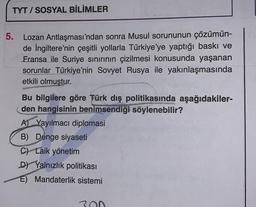 TYT/SOSYAL BİLİMLER
5. Lozan Antlaşması'ndan sonra Musul sorununun çözümün-
de İngiltere'nin çeşitli yollarla Türkiye'ye yaptığı baskı ve
Fransa ile Suriye sınırının çizilmesi konusunda yaşanan
sorunlar Türkiye'nin Sovyet Rusya ile yakınlaşmasında
etkili olmuştur.
Bu bilgilere göre Türk dış politikasında aşağıdakiler-
den hangisinin benimsendiği söylenebilir?
A) Yayılmacı diplomasi
B) Denge siyaseti
C) Laik yönetim
DY Yalnızlık politikası
E) Mandaterlik sistemi
300
Se