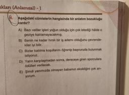 akları (Anlamsal) - 1
4. Aşağıdaki cümlelerin hangisinde bir anlatım bozukluğu
vardır?
A) Bazı veliler işleri yoğun olduğu için çok istediği hâlde o
geziye katılamayacakmış.
B) Senin ne kadar hırslı bir iş adamı olduğunu çevrende-
kiler iyi bilir.
C) Bizler katılma koşullarını öğrenip başvuruda bulunmak
istiyoruz.
D) Yarın karşılaşmadan sonra, dereceye giren sporculara
ödülleri verilecek.
E) Şimdi yanımızda olmayan babamın eksikliğini çok arı-
yorum.