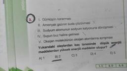 EĞİŞİMİ
3.
alon.
I. Gümüşün kararması
II. Amonyak gazının suda çözünmesi X
III. Sodyum atomunun sodyum katyonuna dönüşmesi
IV. Suyun buz haline gelmesi
V. Oksijen molekülünün oksijen atomlarına ayrışması
düşük enerjili
Yukarıdaki olaylardan kaç tanesinde
maddelerden yüksek enerjili maddeler oluşur?
A) 1
C) 3
D) 4
B) 2
1. C
E) 5
2. D
3. B