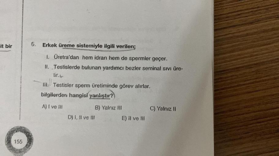 it bir
155
6. Erkek üreme sistemiyle ilgili verilen;
1. Üretra'dan hem idrarı hem de spermler geçer.
II. Testislerde bulunan yardımcı bezler seminal sıvı üre-
lil. Testisler sperm üretiminde görev alırlar.
bilgilerden hangisi yanlıştır?
A) I ve ill
D) I, I