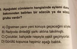 3. Aşağıdaki cümlelerin hangisinde eylemi dur
bakımından belirten bir sözcük ya da sözc
grubu vardır?
A) Öğretmen yarın yeni konuya geçeceğini söyled
B) Radyoda dinlediği şarkı aklına takılmıştı.
C) Çocuklar, bahçede neşeyle vakit geçiriyorlar.
D) Gürültü kopunca hepimiz aşağı baktık.