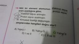 elektron
14) Nötr bir element atomunun
oranı azaldığına göre;
1. Elektron sayısı artmıştır.
II. Proton sayısı azalmıştır.
III. Kimyasal özelliği değişmiştir.
yargılarından hangileri doğru olur?
A) Yalnız I
D) I ve II
elektron
sayısı
proton sayısı
B) Yalnız 1
C) Yalnız III
E) I, II ve III
2