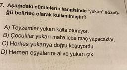 7. Aşağıdaki cümlelerin hangisinde "yukarı" sözcü-
ğü belirteç olarak kullanılmıştır?
A) Teyzemler yukarı katta oturuyor.
B) Çocuklar yukarı mahallede maç yapacaklar.
C) Herkes yukarıya doğru koşuyordu.
D) Hemen eşyalarını al ve yukarı çık.