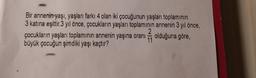 Bir annenin yaşı, yaşları farkı 4 olan iki çocuğunun yaşları toplamının
3 katına eşittir.3 yıl önce, çocukların yaşları toplamının annenin 3 yıl önce,
çocukların yaşları toplamının annenin yaşına oranı olduğuna göre,
büyük çocuğun şimdiki yaşı kaçtır?