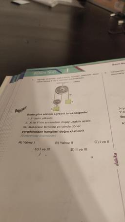 Bölüm Testi
Agirligi onemsiz makaralarta kurulan şekildeki düze-
nekte özdeş X ve Y cisimleri tutulmaktadır.
yatay
1.
ip
Buna göre sistem serbest bırakıldığında;
I. Y cismi yükselir.
II. X ile Y'nin arasındaki düşey uzaklık azalır.
III. Makaralar birbirine zıt yönde döner.
yargılarından hangileri doğru olabilir?
(Sürtünmeler önemsizdir.)
A) Yalnız I
D) I ve III
B) Yalnız II
E) II ve III
3.
C) I ve II
Basit Ma
Yarıçaplan
düzenekte
dakika
3r ya
Y c
Bu
A