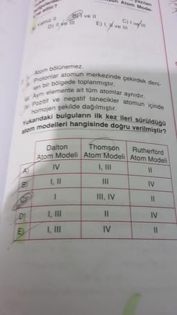 B
DE
D) II ve III
5) 11
DI
ve II
Atom bölünemez.
Protonlar atomun merkezinde çekirdek deni-
Ayni elemente ait tüm atomlar aynıdır.
len bir bölgede toplanmıştır.
Pozitif ve negatif tanecikler atomun içinde
homojen şekilde dağılmıştır.
Yukandaki bulguların ilk kez ileri sürüldüğü
stom modelleri hangisinde doğru verilmiştir?
IV
1, II
1
E) M
1, ve II
Atom Mode-
azılan
Dalton
Rutherford
Atom Modeli Atom Modeli Atom Modeli
I, III
Thomson
C) I vel ill
III, IV
11
IV
11
IV
11
IV
11
Der