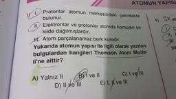 Protonlar atomun merkezindeki çekirdekte
bulunur.
18 1.
11. Elektronlar ve protonlar atomda homojen şe-
kilde dağılmışlardır.
H. Atom parçalanamaz berk küredir.
Yukarıda atomun yapısı ile ilgili olarak yazılan
bulgulardan hangileri Thomson Atom Mode-
li'ne aittir?
A) Yalnız II
ATOMUN YAPISL
B ve Il
D) II ve III
C) I ve III
E) I, II ve III
4)
27.
134
at
JH.
ya