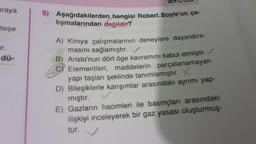 araya
teşe
ur.
dü-
5) Aşağıdakilerden hangisi Robert Boyle'un ça-
lışmalarından değildir?
A) Kimya çalışmalarının deneylere dayandırıl-
masını sağlamıştır.
B) Aristo'nun dört öge kavramını kabul etmiştir.
Elementleri, maddelerin parçalanamayan
yapı taşları şeklinde tanımlamıştır. X
D) Bileşiklerle karışımlar arasındaki ayrımı yap-
mıştır.
E) Gazların hacimleri ile basınçları arasındaki
ilişkiyi inceleyerek bir gaz yasası oluşturmuş-
tur.