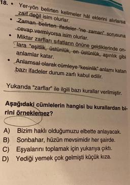 18..
Yer-yön belirten kelimeler hâl eklerini alırlarsa
zarf değil isim olurlar.
• Zaman belirten ifadeler "ne zaman" sorusuna
cevap vermiyorsa isim olurlar.
Miktar zarfları sıfatların önüne geldiklerinde on-
Tara "eşitlik, üstünlük, en üstünlük, aşırılık gibi
anlamlar katar.
Anlamsal olarak cümleye "kesinlik" anlamı katan
bazı ifadeler durum zarfı kabul edilir.
Yukarıda "zarflar" ile ilgili bazı kurallar verilmiştir.
Aşağıdaki cümlelerin hangisi bu kurallardan bi-
rini örneklemez?
A)
B)
Bizim haklı olduğumuzu elbette anlayacak.
Sonbahar, hüzün mevsimidir her şairde.
C) Eşyalarını toplamak için yukarıya çıktı.
D) Yediği yemek çok gelmişti küçük kıza.