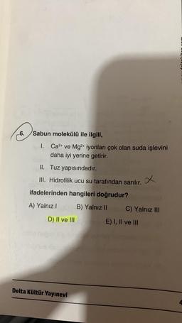 6.
Sabun molekülü ile ilgili,
I.
Ca²+ ve Mg2+ iyonları çok olan suda işlevini
daha iyi yerine getirir.
II.
Tuz yapısındadır.
III. Hidrofilik ucu su tarafından sarılır.
ifadelerinden hangileri doğrudur?
A) Yalnız I
B) Yalnız II
D) II ve III
Delta Kültür Yayınevi
C) Yalnız III
E) I, II ve III