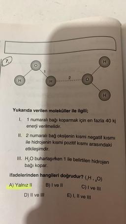 7.
H
H
2
Yukarıda verilen moleküller ile ilgili;
1.
1 numaralı bağı koparmak için en fazla 40 kj
enerji verilmelidir.
D) II ve III
H
II. 2 numaralı bağ oksijenin kısmi negatif kısmı
ile hidrojenin kısmi pozitif kısmı arasındaki
etkileşimdir.
ifadelerinden hangileri doğrudur? (,H, 80)
A) Yalnız II
B) I ve II
C) I ve III
H
III. H₂O buharlaşırken 1 ile belirtilen hidrojen
bağı kopar.
E) I, II ve III