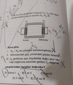 1
B. 713
exfiki
FF
342
8 Giliş ve çıkış gerilimleri sırasıyla Vp. V olan ideal
transformatörün sarım sayıları Np. Nedir.
Np
Primer
B) ve II
D) II ve II
Ng
Sekonder
Buna göre,
1/
1. Ng> Np ise yükseltici transformatördür.
II. Sekonderdeki güç, primerdeki güçten fazladı
III. Vp gerilimine aynı büyüklükte doğru akım kay-
nağı bağlanırsa sekonder gerilimi V değişmez.
yargılarından hangileri doğrudur?
A) Yalnız I
21
ve
C) ve III
E) II ve III
X