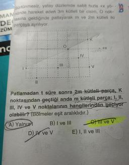 Sürtünmesiz, yatay düzlemde sabit hizla + yö-
MAMnünde hareket eden 3m kütleli bir cisim, O nok-
DE
ZÜM
nd
tasına geldiğinde patlayarak m ve 2m kütleli iki
parçaya ayrılıyor.
||
A) Yalnız I
Patlamadan t süre sonra 2m-kütleli parça, K
noktasından geçtiği anda m kütleli parça; I, II,
III, IV ve V noktalarının hangilerinden geçiyor
olabilir? (Bölmeler eşit aralıklıdır.)
B) I ve III
---- +X
D) IV ve V
Gil ve V
E) I, II ve III