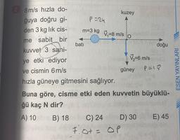 28m/s hızla do-
ğuya doğru gi-
den 3 kg lik cis-
me sabit bir
kuvvet 3 sani-
ye etki ediyor
ve cismin 6 m/s
hızla güneye gitmesini sağlıyor.
Buna göre, cisme etki eden kuvvetin büyüklü-
ğü kaç N dir?
A) 10
B) 18
batı
kuzey
P=24
m=3 kg -8 m/s O
C) 24
F.0+ = OP
V₂-6 m/s
güney
D) 30
doğu
P=18
E) 45
ESEN YAYINLARI