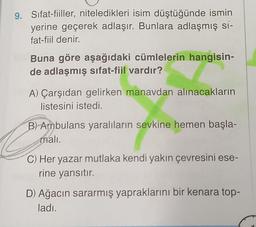 9. Sifat-fiiller, niteledikleri isim düştüğünde ismin
yerine geçerek adlaşır. Bunlara adlaşmış si-
fat-fiil denir.
Buna göre aşağıdaki cümlelerin hangisin-
de adlaşmış sifat-fiil vardır?
A) Çarşıdan gelirken manavdan alınacakların
listesini istedi.
B) Ambulans yaralıların sevkine hemen başla-
mali.
C) Her yazar mutlaka kendi yakın çevresini ese-
rine yansıtır.
D) Ağacın sararmış yapraklarını bir kenara top-
ladı.