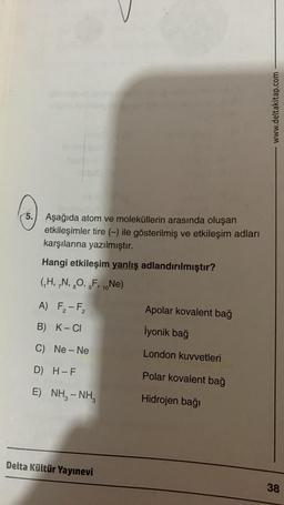 3.
5. Aşağıda atom ve moleküllerin arasında oluşan
etkileşimler tire (-) ile gösterilmiş ve etkileşim adları
karşılarına yazılmıştır.
Hangi etkileşim yanlış adlandırılmıştır?
(₁H, N, O, F, ₁0Ne)
10
8
A) F₂-F₂
B) K-CI
C) Ne-Ne
D) H-F
E) NH, - NH
Delta Kültür Yayınevi
Apolar kovalent bağ
İyonik bağ
London kuvvetleri
Polar kovalent bağ
Hidrojen bağı
www.deltakitap.com
38