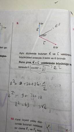 br
leri şe-
leşke-
9.
2
18 =
tx
birimdir? cos 60°
3 br
22=63
120°
=
Aynı düzlemde bulunan K ve L vektörlerini
büyüklükleri sırasıyla 3 birim ve 6 birimdir.
Buna göre, K + L vektörünün büyüklüğü ka
(1) 222
2
9 + 36+ 18
29
A
bal.caso
2 ² = 9 +36 +36 · 1/1/19/12/0
= 3√6
10. Kare ölçekli yatay düz-
lemde bulunan noktasal
bir cisme F₁ ve F₂ kuv-
J
ORR
ILL
6 br
F
316
...
d
1