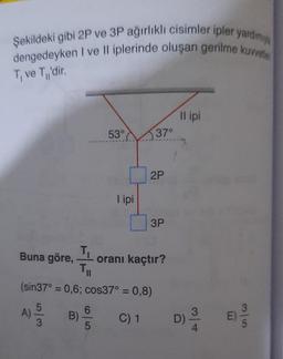 Şekildeki gibi 2P ve 3P ağırlıklı cisimler ipler yardımıy
dengedeyken I ve II iplerinde oluşan gerilme kuvvetle
T₁ ve T₁'dir.
Buna göre,
T₁
53°
I ipi
37°
2P
3P
oranı kaçtır?
Til
(sin37° = 0,6; cos37° = 0,8)
A) 15/353
B)
C) 1
Il ipi
D)
3