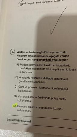 6.
E) Flotasyon - Basit damıtma - Ak
Asitler ve bazların günlük hayatımızdaki
kullanım alanları hakkında aşağıda verilen
örneklerden hangisinde hata yapılmıştır?
A) Maden işletmelerinin kazdıkları topraklarda
buldukları maddelerde altın tespiti için nitrik asit
kullanmaları
B) Araçlarda kullanılan akülerde sülfürik asit
çözeltisinin kullanılması
C) Cam ve porselen işlemede hidroflorik asit
kullanılması
D) Yumuşak sabun üretiminde potas kostik
kullanılması
E) Çamaşır sularının yapımında tuz ruhu
kullanılması
Delta Kültür Yayınevi