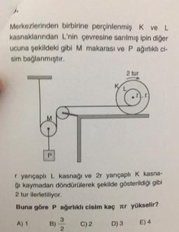 J.
Merkezlerinden
kasnaklarından
birbirine perçinlenmiş K ve L
L'nin çevresine sarılmış ipin diğer
ucuna şekildeki gibi M makarası ve P ağırlıklı ci-
sim bağlanmıştır.
P
r yarıçaplı L kasnağı ve 2r yarıçaplı K kasna-
ğı kaymadan döndürülerek şekilde gösterildiği gibi
2 tur ilerletiliyor.
Buna göre P ağırlıklı cisim kaç лr yükselir?
A) 1
B)
3
2
C) 2
2 tur
D) 3
E) 4