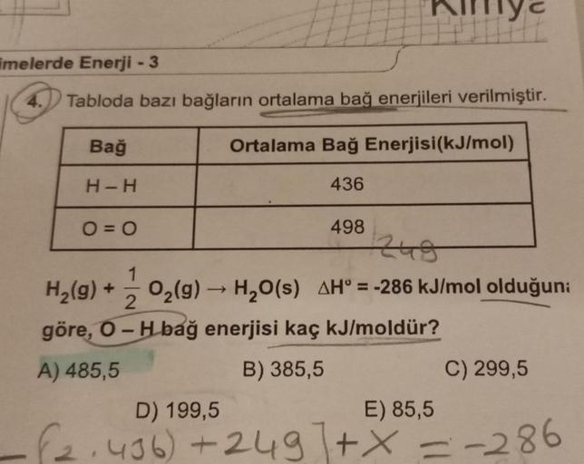 imelerde Enerji - 3
4. Tabloda bazı bağların ortalama bağ enerjileri verilmiştir.
Bağ
H-H
Pilly&
O=0
Ortalama Bağ Enerjisi (kJ/mol)
436
x
1
H₂(g) + O₂(g) → H₂O(s) AH = -286 kJ/mol olduğuna
2
göre, O-H bağ enerjisi kaç kJ/moldür?
B) 385,5
A) 485,5
498
C) 29