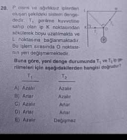 20. P cismi ve ağırlıksız iplerden
oluşan şekildeki sistem denge-
dedir. T₁ gerilme kuvvetine
sahip olan ip K noktasından Ka
sökülerek boyu uzatılmakta ve
L noktasına bağlanmaktadır.
Bu işlem sırasında O noktası-
nın yeri değişmemektedir.
T₁
A) Azalır
B) Artar
C) Azalır
D) Artar
E) Azalır
L
Azalır
Azalır
Artar
Artar
Değişmez
0
P
Buna göre, yeni denge durumunda T, ve T₂ ip ge
rilmeleri için aşağıdakilerden hangisi doğrudur?
T₁
T₂
M