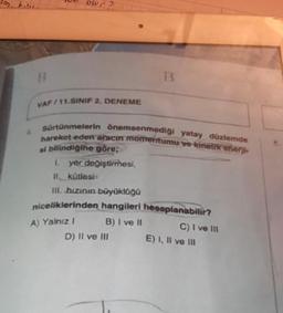 im. k...
B
wr?
VAF/11.SINIF 2. DENEME
B
sürtünmelerin önemsenmediği yatay düzlemde
hareket eden aracın momentumu ve kinetik enerji
si bilindiğine göre;
1. yer değiştirmesi,
II kütlesi
III. hızının büyüklüğü
niceliklerinden hangileri hesaplanabilir?
A) Yalnız I
B) I ve II
D) II ve III
C) I ve III
E) I, II ve III