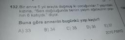 132.Bir anne 5 yıl arayla doğmuş iki çocuğundan 7 yaşındaki
kızına, "Sen doğduğunda benim yaşım ağabeyinin yaşı-
nın 6 katıydı." diyor.
Buna göre annenin bugünkü yaşı kaçtır?
A) 33
B) 34
C) 35
D) 36
136
E) 37
2010 PMYO