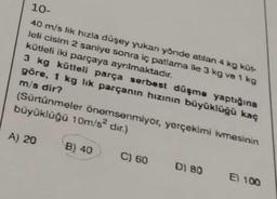 10-
40 m/s lik hızla düşey yukan yönde atılan 4 kg küt-
leli cisim 2 saniye sonra iç patlama ile 3 kg ve 1 kg
kütleli iki parçaya ayrılmaktadır.
3 kg kütlell parça serbest düşme yaptığına
göre, 1 kg lik parçanın hızının büyüklüğü kaç
m/s dir?
(Sürtünmeler önemsenmiyor, yerçekimi ivmesinin
büyüklüğü 10m/s² dir.)
A) 20
B) 40
C) 60
DI 80
El 100