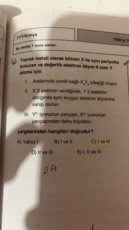 TYT/Kimya
Bu testte 7 soru vardır.
Toprak metali olarak bilinen X ile aynı periyotta
bulunan ve değerlik elektron sayısı 6 olan Y
atomu için
1. Aralarında iyonik bağlı X₂Y, bileşiği oluşur.
II. X 3 elektron verdiğinde, Y 2 elektron
aldığında aynı soygaz elektron düzenine
sahip olurlar.
III. Y2-iyonunun yarıçapı, X³+ iyonunun
yarıçapından daha büyüktür.
yargılarından hangileri doğrudur?
A) Yalnız I
B) I ve II
D) II ve III
2A
KIMYA TI
C) I ve III
E) I, II ve III